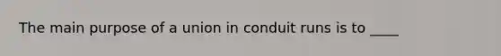 The main purpose of a union in conduit runs is to ____