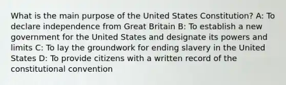 What is the main purpose of the United States Constitution? A: To declare independence from Great Britain B: To establish a new government for the United States and designate its powers and limits C: To lay the groundwork for ending slavery in the United States D: To provide citizens with a written record of the constitutional convention