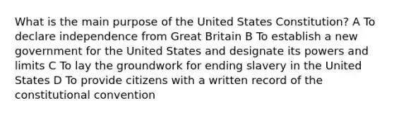 What is the main purpose of the United States Constitution? A To declare independence from Great Britain B To establish a new government for the United States and designate its powers and limits C To lay the groundwork for ending slavery in the United States D To provide citizens with a written record of the constitutional convention