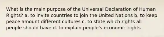 What is the main purpose of the Universal Declaration of Human Rights? a. to invite countries to join the United Nations b. to keep peace amount different cultures c. to state which rights all people should have d. to explain people's economic rights