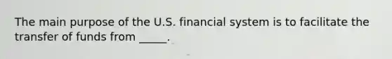 The main purpose of the U.S. financial system is to facilitate the transfer of funds from _____.