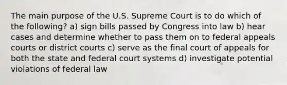 The main purpose of the U.S. Supreme Court is to do which of the following? a) sign bills passed by Congress into law b) hear cases and determine whether to pass them on to federal appeals courts or district courts c) serve as the final court of appeals for both the state and federal court systems d) investigate potential violations of federal law