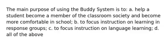 The main purpose of using the Buddy System is to: a. help a student become a member of the classroom society and become more comfortable in school; b. to focus instruction on learning in response groups; c. to focus instruction on language learning; d. all of the above