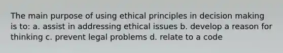 The main purpose of using ethical principles in <a href='https://www.questionai.com/knowledge/kuI1pP196d-decision-making' class='anchor-knowledge'>decision making</a> is to: a. assist in addressing ethical issues b. develop a reason for thinking c. prevent legal problems d. relate to a code