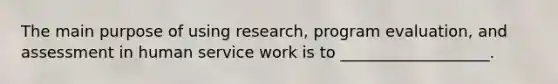 The main purpose of using research, program evaluation, and assessment in human service work is to ___________________.