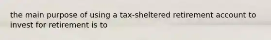 the main purpose of using a tax-sheltered retirement account to invest for retirement is to