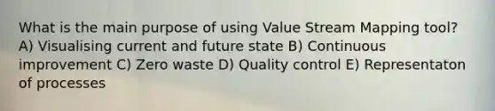 What is the main purpose of using Value Stream Mapping tool? A) Visualising current and future state B) Continuous improvement C) Zero waste D) Quality control E) Representaton of processes