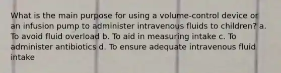 What is the main purpose for using a volume-control device or an infusion pump to administer intravenous fluids to children? a. To avoid fluid overload b. To aid in measuring intake c. To administer antibiotics d. To ensure adequate intravenous fluid intake