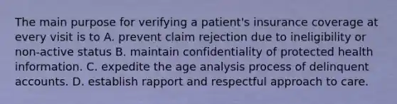 The main purpose for verifying a patient's insurance coverage at every visit is to A. prevent claim rejection due to ineligibility or non-active status B. maintain confidentiality of protected health information. C. expedite the age analysis process of delinquent accounts. D. establish rapport and respectful approach to care.