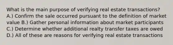 What is the main purpose of verifying real estate transactions? A.) Confirm the sale occurred pursuant to the definition of market value B.) Gather personal information about market participants C.) Determine whether additional realty transfer taxes are owed D.) All of these are reasons for verifying real estate transactions