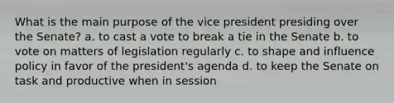 What is the main purpose of the vice president presiding over the Senate? a. to cast a vote to break a tie in the Senate b. to vote on matters of legislation regularly c. to shape and influence policy in favor of the president's agenda d. to keep the Senate on task and productive when in session