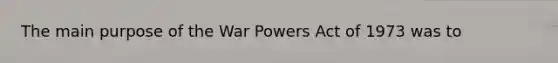 The main purpose of the War Powers Act of 1973 was to