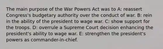 The main purpose of the War Powers Act was to A: reassert Congress's budgetary authority over the conduct of war. B: rein in the ability of the president to wage war. C: show support for the troops. D: overrule a Supreme Court decision enhancing the president's ability to wage war. E: strengthen the president's powers as commander-in-chief.