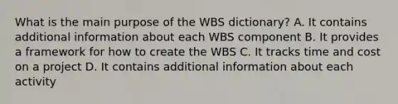 What is the main purpose of the WBS dictionary? A. It contains additional information about each WBS component B. It provides a framework for how to create the WBS C. It tracks time and cost on a project D. It contains additional information about each activity