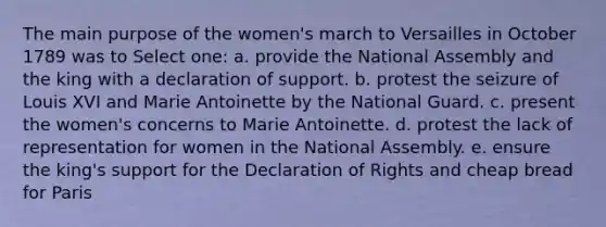 The main purpose of the women's march to Versailles in October 1789 was to Select one: a. provide the National Assembly and the king with a declaration of support. b. protest the seizure of Louis XVI and Marie Antoinette by the National Guard. c. present the women's concerns to Marie Antoinette. d. protest the lack of representation for women in the National Assembly. e. ensure the king's support for the Declaration of Rights and cheap bread for Paris