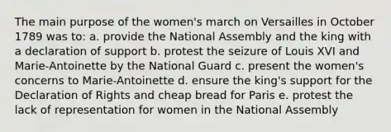 The main purpose of the women's march on Versailles in October 1789 was to: a. provide the National Assembly and the king with a declaration of support b. protest the seizure of Louis XVI and Marie-Antoinette by the National Guard c. present the women's concerns to Marie-Antoinette d. ensure the king's support for the Declaration of Rights and cheap bread for Paris e. protest the lack of representation for women in the National Assembly