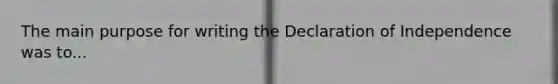 The main purpose for writing the Declaration of Independence was to...