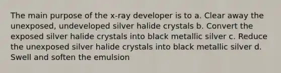 The main purpose of the x-ray developer is to a. Clear away the unexposed, undeveloped silver halide crystals b. Convert the exposed silver halide crystals into black metallic silver c. Reduce the unexposed silver halide crystals into black metallic silver d. Swell and soften the emulsion