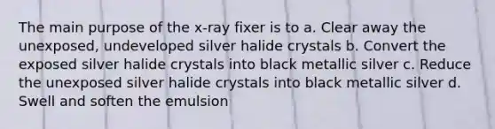 The main purpose of the x-ray fixer is to a. Clear away the unexposed, undeveloped silver halide crystals b. Convert the exposed silver halide crystals into black metallic silver c. Reduce the unexposed silver halide crystals into black metallic silver d. Swell and soften the emulsion