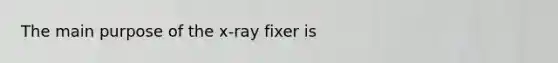 The main purpose of the x-ray fixer is