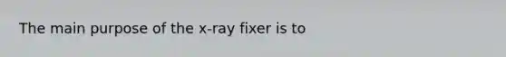 The main purpose of the x-ray fixer is to