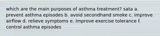 which are the main purposes of asthma treatment? sata a. prevent asthma episodes b. avoid secondhand smoke c. improve airflow d. relieve symptoms e. improve exercise tolerance f. control asthma episodes