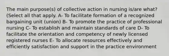 The main purpose(s) of collective action in nursing is/are what? (Select all that apply. A- To facilitate formation of a recognized bargaining unit (union) B- To promote the practice of professional nursing C- To establish and maintain standards of care D- To facilitate the orientation and competency of newly licensed registered nurses E- To allocate resources effectively and efficiently satisfaction and support in the practice environment