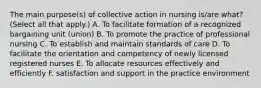 The main purpose(s) of collective action in nursing is/are what? (Select all that apply.) A. To facilitate formation of a recognized bargaining unit (union) B. To promote the practice of professional nursing C. To establish and maintain standards of care D. To facilitate the orientation and competency of newly licensed registered nurses E. To allocate resources effectively and efficiently F. satisfaction and support in the practice environment