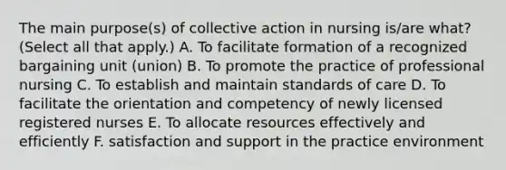 The main purpose(s) of collective action in nursing is/are what? (Select all that apply.) A. To facilitate formation of a recognized bargaining unit (union) B. To promote the practice of professional nursing C. To establish and maintain standards of care D. To facilitate the orientation and competency of newly licensed registered nurses E. To allocate resources effectively and efficiently F. satisfaction and support in the practice environment