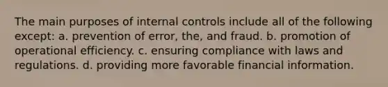 The main purposes of internal controls include all of the following except: a. prevention of error, the, and fraud. b. promotion of operational efficiency. c. ensuring compliance with laws and regulations. d. providing more favorable financial information.