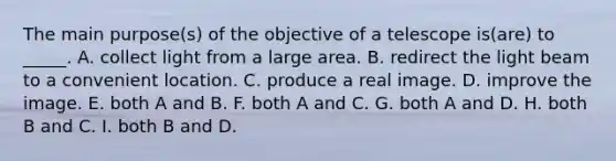 The main purpose(s) of the objective of a telescope is(are) to _____. A. collect light from a large area. B. redirect the light beam to a convenient location. C. produce a real image. D. improve the image. E. both A and B. F. both A and C. G. both A and D. H. both B and C. I. both B and D.