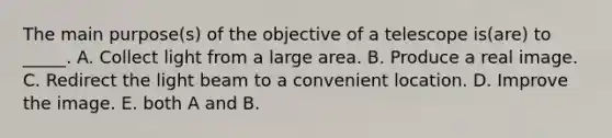 The main purpose(s) of the objective of a telescope is(are) to _____. A. Collect light from a large area. B. Produce a real image. C. Redirect the light beam to a convenient location. D. Improve the image. E. both A and B.