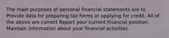 The main purposes of personal <a href='https://www.questionai.com/knowledge/kFBJaQCz4b-financial-statements' class='anchor-knowledge'>financial statements</a> are to Provide data for preparing tax forms or applying for credit. All of the above are correct Report your current financial position. Maintain information about your financial activities.