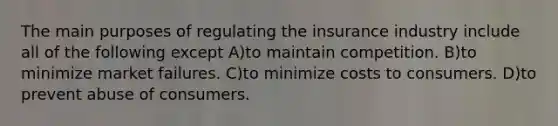 The main purposes of regulating the insurance industry include all of the following except A)to maintain competition. B)to minimize market failures. C)to minimize costs to consumers. D)to prevent abuse of consumers.