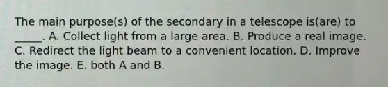 The main purpose(s) of the secondary in a telescope is(are) to _____. A. Collect light from a large area. B. Produce a real image. C. Redirect the light beam to a convenient location. D. Improve the image. E. both A and B.