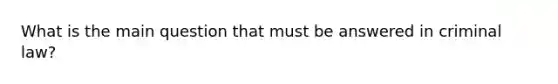 What is the main question that must be answered in criminal law?