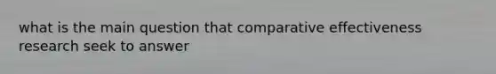 what is the main question that comparative effectiveness research seek to answer