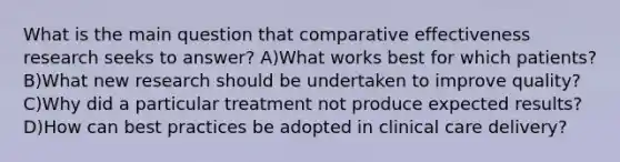 What is the main question that comparative effectiveness research seeks to answer? A)What works best for which patients? B)What new research should be undertaken to improve quality? C)Why did a particular treatment not produce expected results? D)How can best practices be adopted in clinical care delivery?