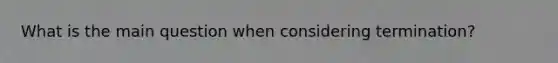 What is the main question when considering termination?