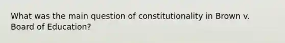 What was the main question of constitutionality in Brown v. Board of Education?