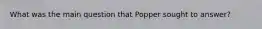 What was the main question that Popper sought to answer?