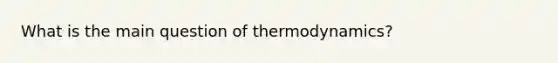 What is the main question of thermodynamics?