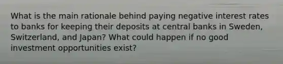 What is the main rationale behind paying negative interest rates to banks for keeping their deposits at central banks in​ Sweden, Switzerland, and​ Japan? What could happen if no good investment opportunities​ exist?