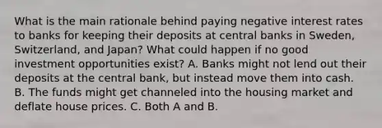 What is the main rationale behind paying negative interest rates to banks for keeping their deposits at central banks in​ Sweden, Switzerland, and​ Japan? What could happen if no good investment opportunities​ exist? A. Banks might not lend out their deposits at the central​ bank, but instead move them into cash. B. The funds might get channeled into the housing market and deflate house prices. C. Both A and B.