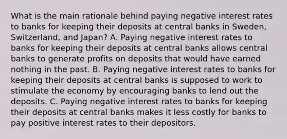 What is the main rationale behind paying negative interest rates to banks for keeping their deposits at central banks in​ Sweden, Switzerland, and​ Japan? A. Paying negative interest rates to banks for keeping their deposits at central banks allows central banks to generate profits on deposits that would have earned nothing in the past. B. Paying negative interest rates to banks for keeping their deposits at central banks is supposed to work to stimulate the economy by encouraging banks to lend out the deposits. C. Paying negative interest rates to banks for keeping their deposits at central banks makes it less costly for banks to pay positive interest rates to their depositors.