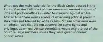 What was the main rationale for the Black Codes passed in the South after the Civil War? African Americans needed a quota of jobs and political offices in order to compete against whites. African Americans were capable of exercising political power if they were not blocked by white racists. African Americans were an inferior race that did not deserve the same rights and privileges as whites. African Americans would migrate out of the South in large numbers unless they were given economic opportunities.