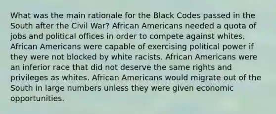 What was the main rationale for the Black Codes passed in the South after the Civil War? African Americans needed a quota of jobs and political offices in order to compete against whites. African Americans were capable of exercising political power if they were not blocked by white racists. African Americans were an inferior race that did not deserve the same rights and privileges as whites. African Americans would migrate out of the South in large numbers unless they were given economic opportunities.