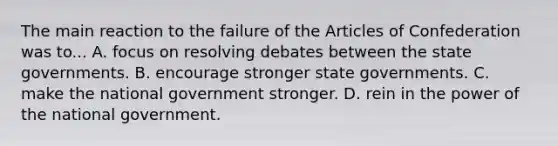 The main reaction to the failure of the Articles of Confederation was to... A. focus on resolving debates between the state governments. B. encourage stronger state governments. C. make the national government stronger. D. rein in the power of the national government.