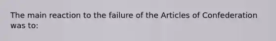 The main reaction to the failure of the Articles of Confederation was to: