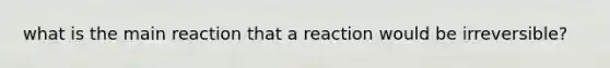 what is the main reaction that a reaction would be irreversible?